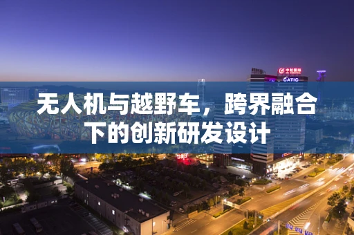 无人机与越野车，跨界融合下的创新研发设计