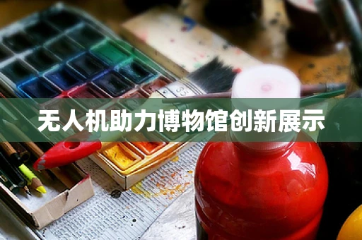 无人机助力博物馆创新展示