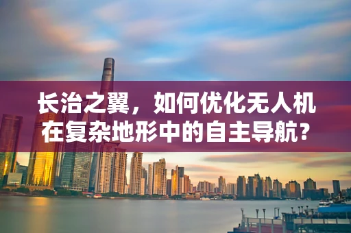 长治之翼，如何优化无人机在复杂地形中的自主导航？