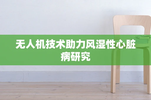 无人机技术助力风湿性心脏病研究