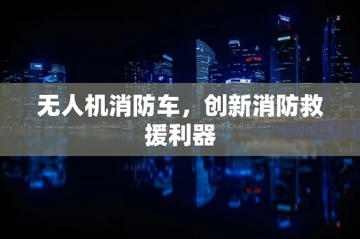 无人机消防车，创新消防救援利器
