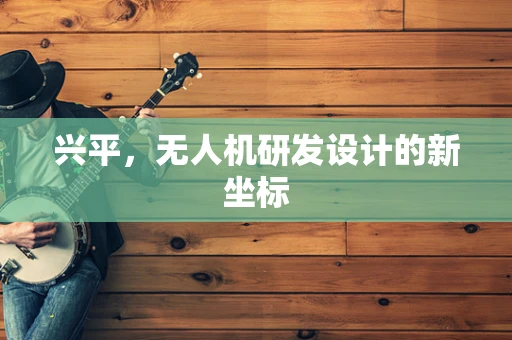 兴平，无人机研发设计的新坐标