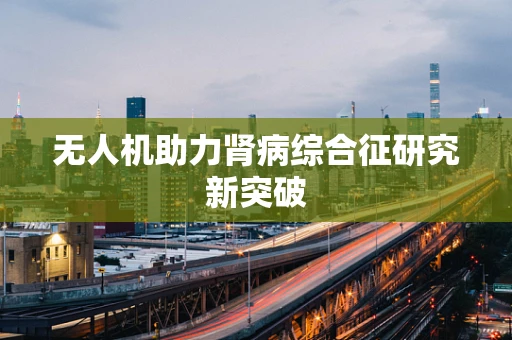 无人机助力肾病综合征研究新突破