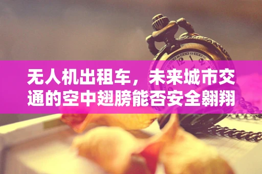 无人机出租车，未来城市交通的空中翅膀能否安全翱翔？