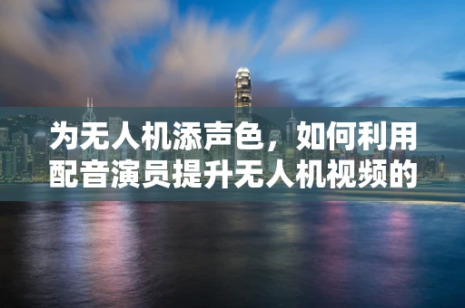 为无人机添声色，如何利用配音演员提升无人机视频的沉浸感？
