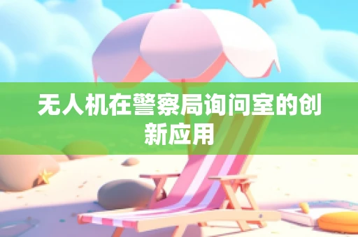 无人机在警察局询问室的创新应用