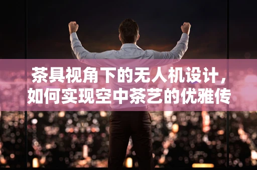 茶具视角下的无人机设计，如何实现空中茶艺的优雅传递？