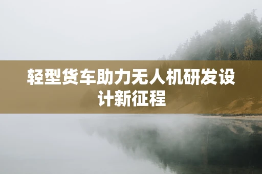 轻型货车助力无人机研发设计新征程