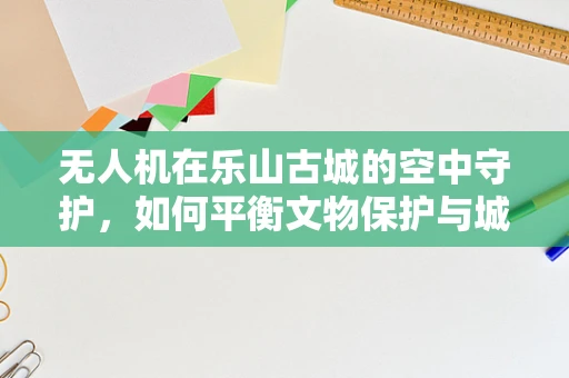 无人机在乐山古城的空中守护，如何平衡文物保护与城市监控的挑战？