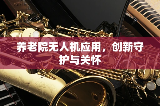 养老院无人机应用，创新守护与关怀