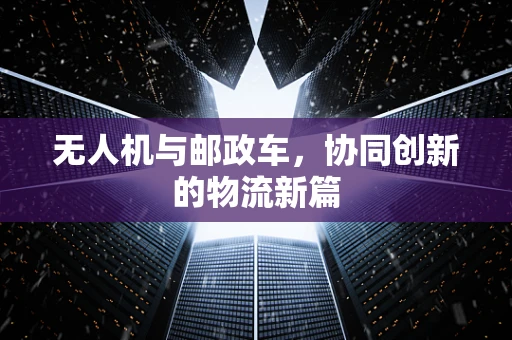 无人机与邮政车，协同创新的物流新篇