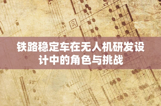 铁路稳定车在无人机研发设计中的角色与挑战