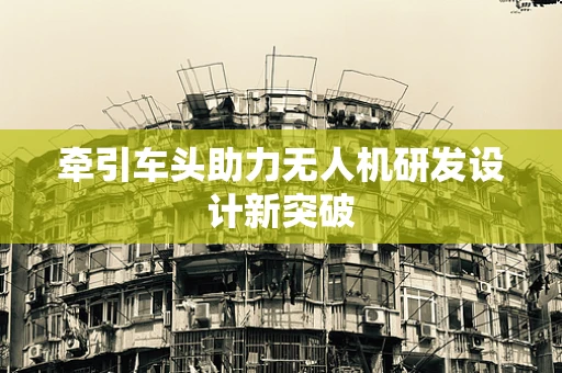 牵引车头助力无人机研发设计新突破
