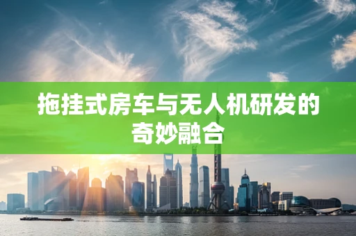 拖挂式房车与无人机研发的奇妙融合