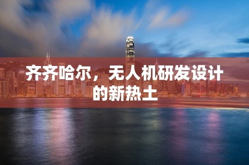 齐齐哈尔，无人机研发设计的新热土