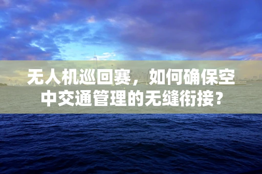 无人机巡回赛，如何确保空中交通管理的无缝衔接？
