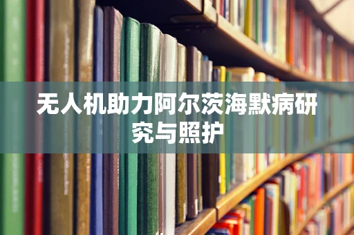 无人机助力阿尔茨海默病研究与照护