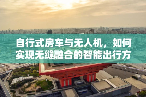 自行式房车与无人机，如何实现无缝融合的智能出行方案？