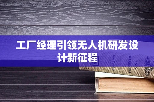 工厂经理引领无人机研发设计新征程