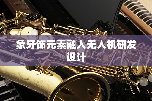 象牙饰元素融入无人机研发设计