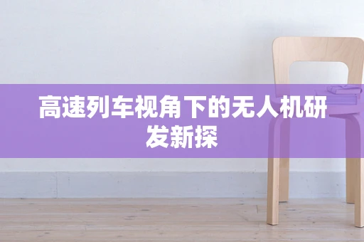 高速列车视角下的无人机研发新探