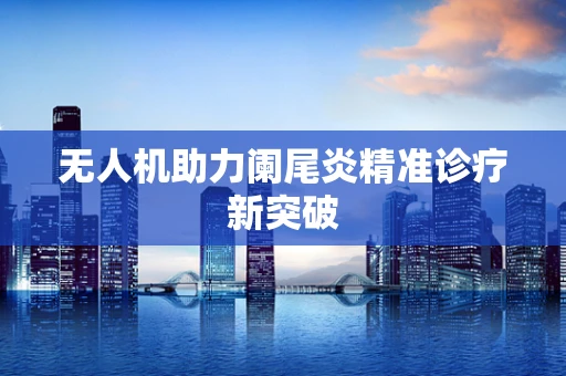 无人机助力阑尾炎精准诊疗新突破