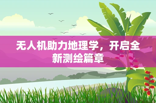 无人机助力地理学，开启全新测绘篇章
