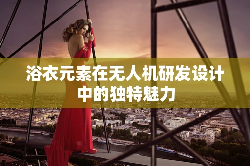 浴衣元素在无人机研发设计中的独特魅力