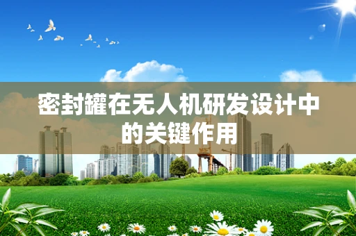 密封罐在无人机研发设计中的关键作用