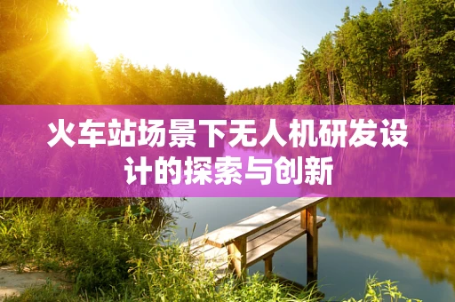 火车站场景下无人机研发设计的探索与创新