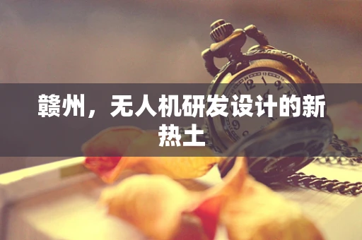赣州，无人机研发设计的新热土