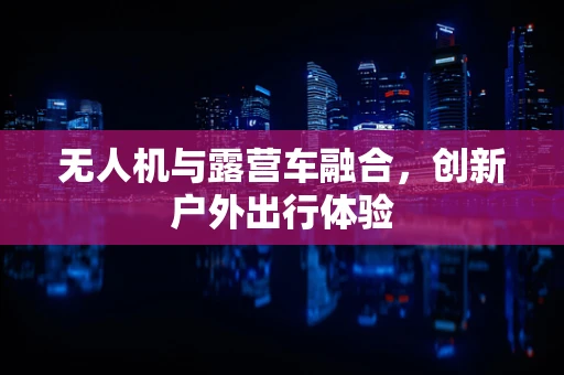 无人机与露营车融合，创新户外出行体验