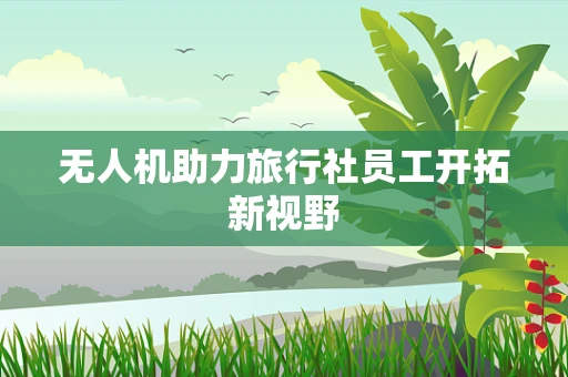 无人机助力旅行社员工开拓新视野