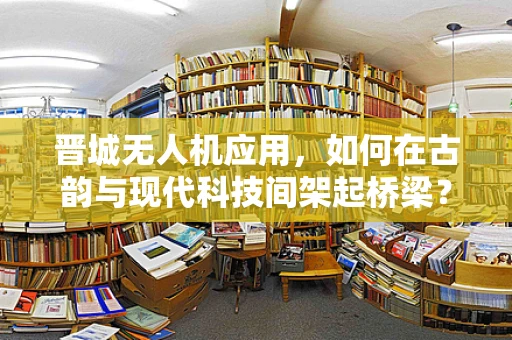 晋城无人机应用，如何在古韵与现代科技间架起桥梁？
