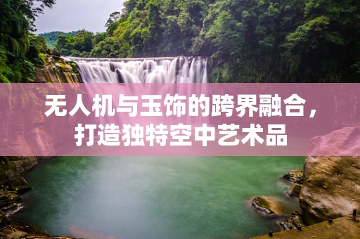 无人机与玉饰的跨界融合，打造独特空中艺术品