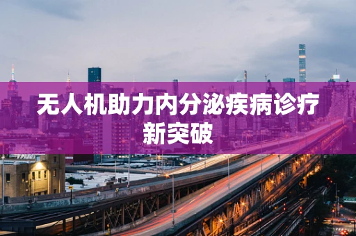 无人机助力内分泌疾病诊疗新突破