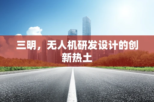 三明，无人机研发设计的创新热土
