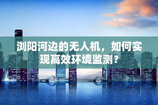 浏阳河边的无人机，如何实现高效环境监测？