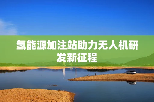 氢能源加注站助力无人机研发新征程