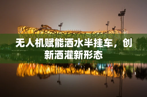 无人机赋能洒水半挂车，创新洒灌新形态