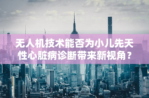 无人机技术能否为小儿先天性心脏病诊断带来新视角？