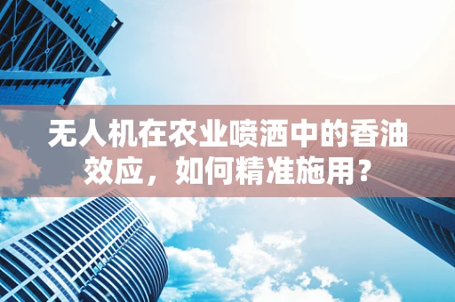 无人机在农业喷洒中的香油效应，如何精准施用？