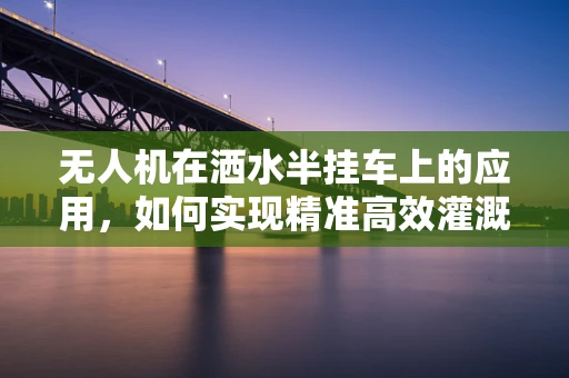 无人机在洒水半挂车上的应用，如何实现精准高效灌溉？