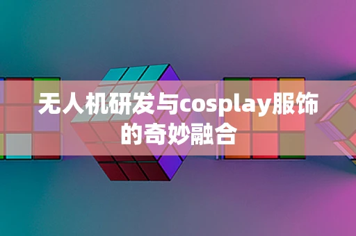 无人机研发与cosplay服饰的奇妙融合