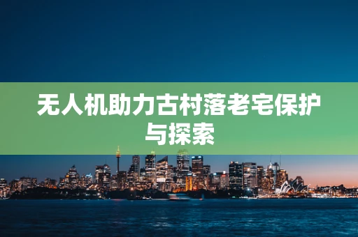 无人机助力古村落老宅保护与探索