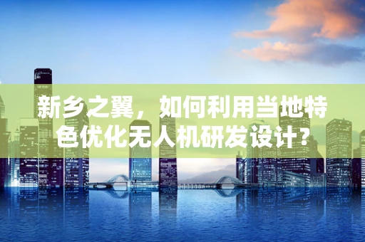 新乡之翼，如何利用当地特色优化无人机研发设计？