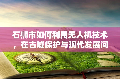 石狮市如何利用无人机技术，在古城保护与现代发展间架起桥梁？