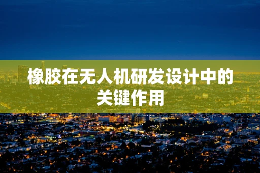 橡胶在无人机研发设计中的关键作用
