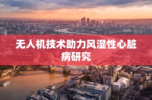 无人机技术助力风湿性心脏病研究