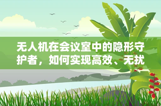 无人机在会议室中的隐形守护者，如何实现高效、无扰的智能监控？